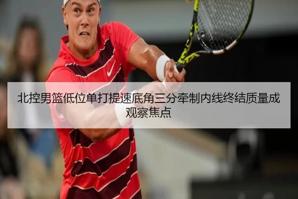 北控男篮低位单打提速底角三分牵制内线终结质量成观察焦点